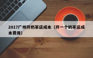 2017广州开奶茶店成本（开一个奶茶店成本费用）